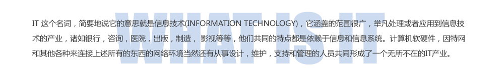 IT ������ʣ���Ҫ��˵������˼������Ϣ����(INFORMATION TECHNOLOGY)�������ǵķ�Χ�ܹ㣬�ٷ���������Ӧ�õ���Ϣ�����Ĳ�ҵ���������У���ѯ��ҽԺ�����棬���죬 Ӱ�ӵȵȣ����ǹ�ͬ���ص㶼����������Ϣ����Ϣϵͳ���������Ӳ���������������������������������еĶ��������绷����Ȼ���д�����ƣ�ά����֧�ֺ͹�������Ա��ͬ�γ���һ���������ڵ�IT��ҵ��